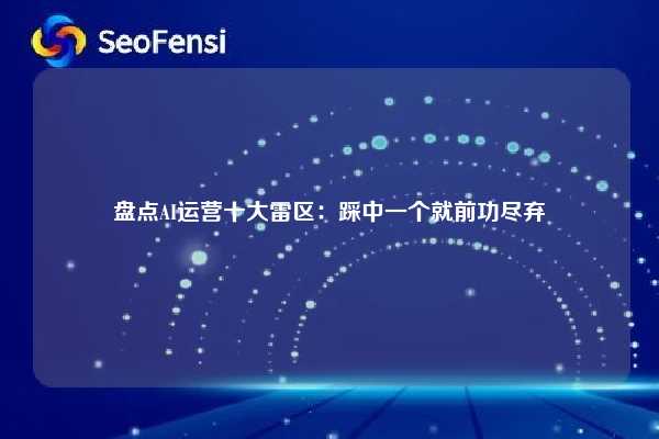 盘点AI运营十大雷区：踩中一个就前功尽弃