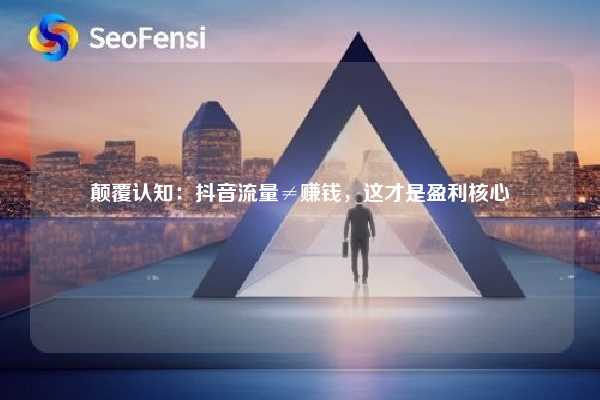 颠覆认知：抖音流量≠赚钱，这才是盈利核心