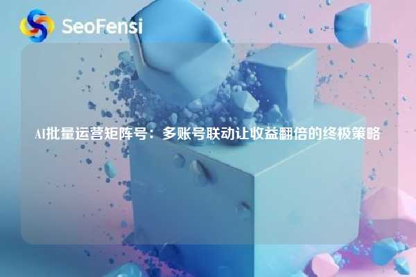 AI批量运营矩阵号：多账号联动让收益翻倍的终极策略