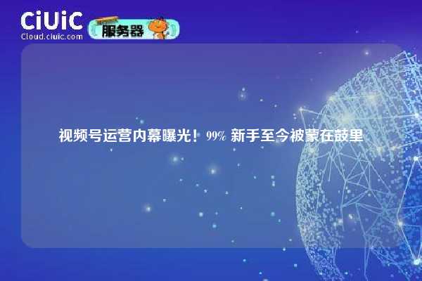 视频号运营内幕曝光！99% 新手至今被蒙在鼓里