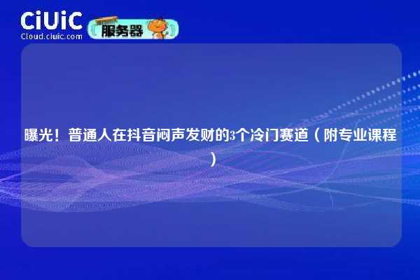 曝光！普通人在抖音闷声发财的3个冷门赛道（附专业课程）