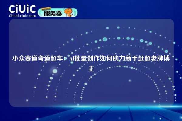 小众赛道弯道超车：AI批量创作如何助力新手赶超老牌博主