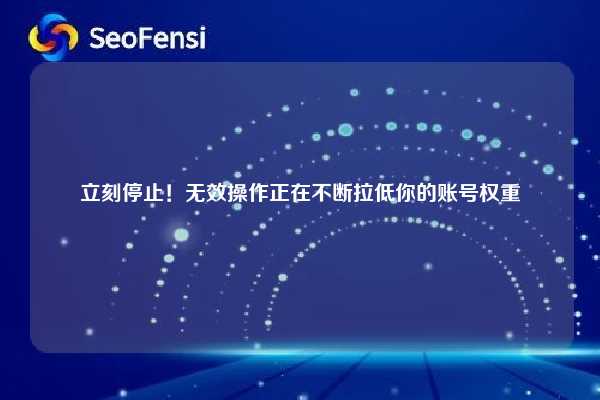 立刻停止！无效操作正在不断拉低你的账号权重