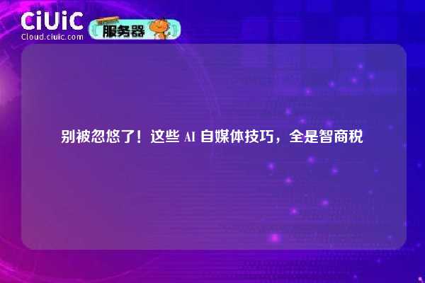 别被忽悠了！这些 AI 自媒体技巧，全是智商税