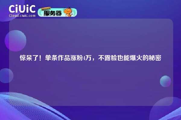 惊呆了！单条作品涨粉4万，不露脸也能爆火的秘密