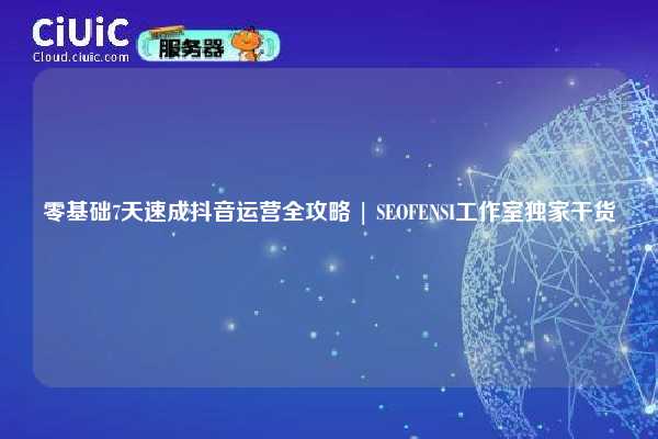 零基础7天速成抖音运营全攻略 | SEOFENSI工作室独家干货