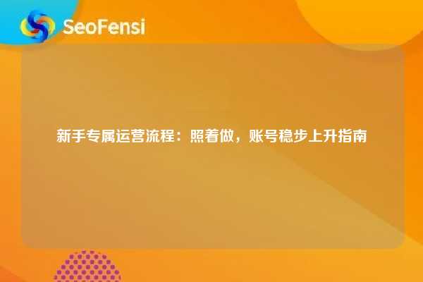 新手专属运营流程：照着做，账号稳步上升指南