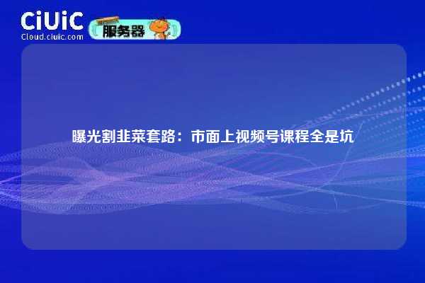 曝光割韭菜套路：市面上视频号课程全是坑