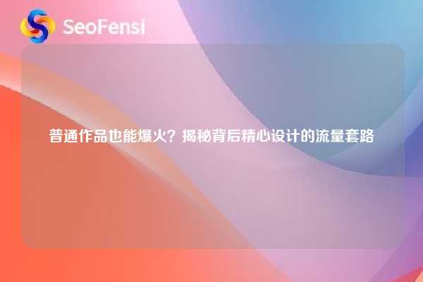普通作品也能爆火？揭秘背后精心设计的流量套路