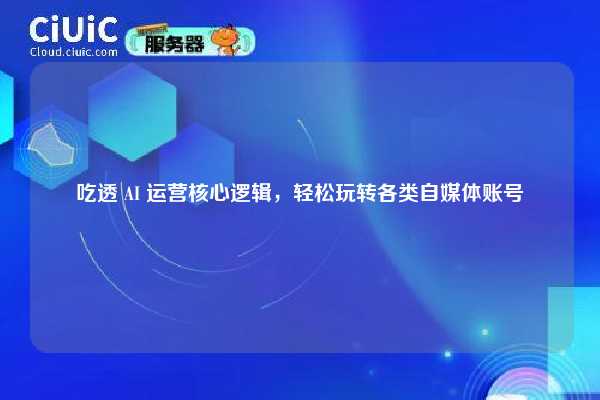 吃透 AI 运营核心逻辑，轻松玩转各类自媒体账号
