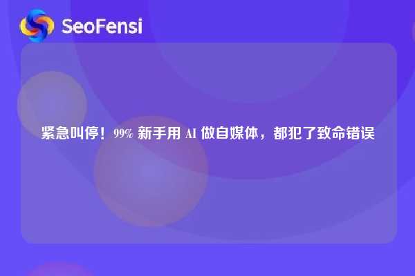 紧急叫停！99% 新手用 AI 做自媒体，都犯了致命错误