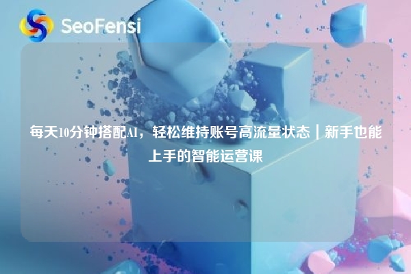 每天10分钟搭配AI，轻松维持账号高流量状态｜新手也能上手的智能运营课