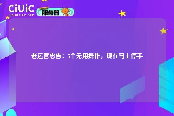 老运营忠告：5个无用操作，现在马上停手