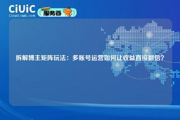 拆解博主矩阵玩法：多账号运营如何让收益直接翻倍？