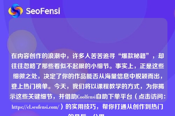 在内容创作的浪潮中，许多人苦苦追寻“爆款秘籍”，却往往忽略了那些看似不起眼的小细节。事实上，正是这些细微之处，决定了你的作品能否从海量信息中脱颖而出，登上热门榜单。今天，我们将以课程教学的方式，为你揭示这些关键细节，并借助Coolfensi自助下单平台（点击访问：https://cl.seofensi.com/）的实用技巧，帮你打通从创作到热门的最后一公里。
