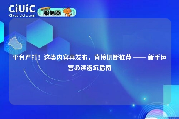 平台严打！这类内容再发布，直接切断推荐 —— 新手运营必读避坑指南