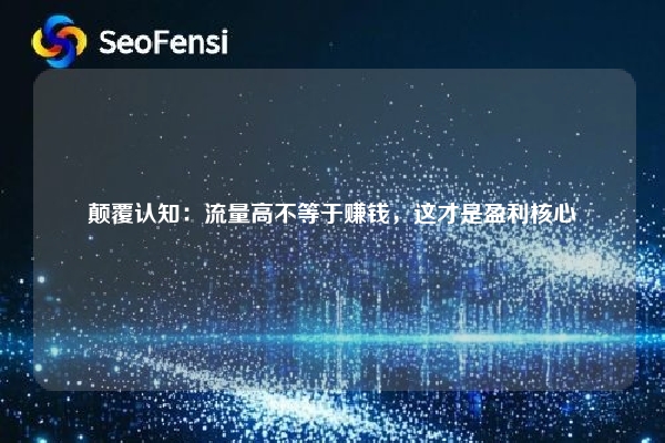 颠覆认知：流量高不等于赚钱，这才是盈利核心