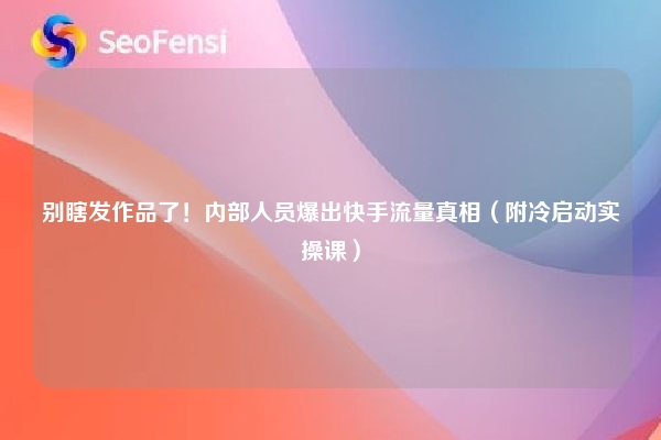 别瞎发作品了！内部人员爆出快手流量真相（附冷启动实操课）