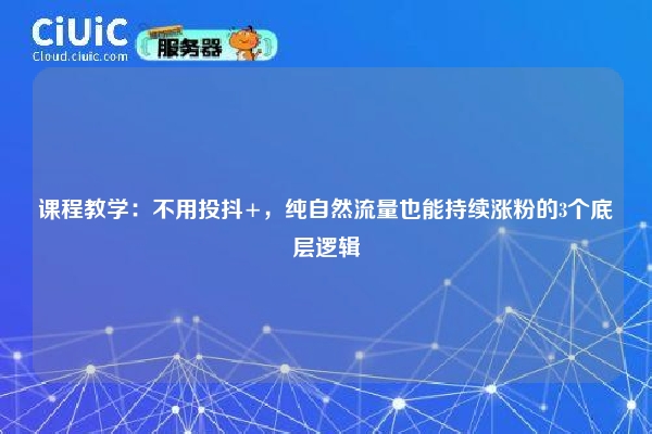 课程教学：不用投抖+，纯自然流量也能持续涨粉的3个底层逻辑