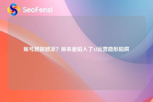账号越做越凉？原来是陷入了AI运营隐形陷阱